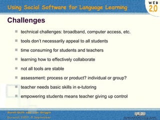 Challenges technical challenges: broadband, computer access, etc. tools don’t necessarily appeal to all students time consuming for students and teachers learning how to effectively collaborate not all tools are stable assessment: process or product? individual or group? teacher needs basic skills in e-tutoring empowering students means teacher giving up control 
