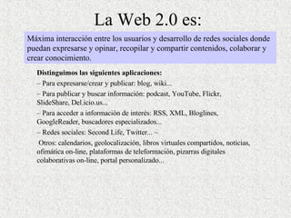 La Web 2.0 es: Distinguimos las siguientes aplicaciones:  –  Para expresarse/crear y publicar: blog, wiki... –  Para publicar y buscar información: podcast, YouTube, Flickr, SlideShare, Del.icio.us...  –  Para acceder a información de interés: RSS, XML, Bloglines, GoogleReader, buscadores especializados... –  Redes sociales: Second Life, Twitter... – Otros: calendarios, geolocalización, libros virtuales compartidos, noticias, ofimática on-line, plataformas de teleformación, pizarras digitales colaborativas on-line, portal personalizado...  Máxima interacción entre los usuarios y desarrollo de redes sociales donde puedan expresarse y opinar, recopilar y compartir contenidos, colaborar y crear conocimiento. 