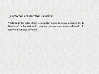 ¿Cómo nos ven nuestros usuarios? Analizando las estadísticas de nuestras bases de datos, observamos la diversidad de las visitas de usuarios que tenemos, solo analizando el hardware con que acceden. 