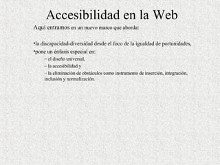 Accesibilidad en la Web Aquí entramos  en un nuevo marco que aborda : la discapacidad-diversidad desde el foco de la igualdad de portunidades,  pone un énfasis especial en : el diseño universal,  la accesibilidad y  la eliminación de obstáculos como instrumento de inserción, integración, inclusión y normalización.  