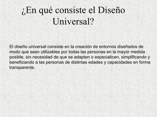 ¿En qué consiste el Diseño Universal? El diseño universal c onsiste en la creación de entornos diseñados de modo que sean utilizables por todas las personas en la mayor medida posible, sin necesidad de que se adapten o especialicen, simplificando y beneficiando a las personas de distintas  e dades y capacidades en forma transparente .   