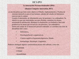 HCI-IPO L a Interacción Persona-Ordenador  (IPO) (Human Computer Interaction, HCI) es una disciplina que tiene como objetivo el Diseño, Implementación y Pruebas de sistemas interactivos para el uso humano, además del estudio de fenómenos mayores que lo rodean. Estudia el intercambio de información entre las personas y los ordenadores. Su objetivo es que este intercambio sea más eficiente: minimiza los errores, incrementa la satisfacción, disminuye la frustración y en definitiva, hace más productivas las tareas que envuelven a las personas y los ordenadores. Dentro del campo de la interacción persona-ordenador, se considera una serie de disciplinas tales como:  Informática , Psicología(Social y organizativa) , Ciencia cognitiva . Ergonomía , Ingeniería ,  Diseño Antropología ,  Sociología ,  Lingüística . P odemos distinguir algunas características propias del software, como son: - Usabilidad  - Utilidad - Accesibilidad 