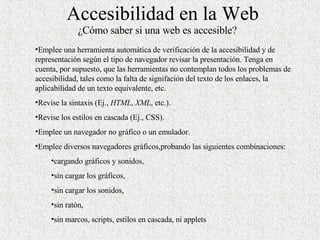 Accesibilidad en la Web ¿Cómo saber si una web es accesible? Emplee una herramienta automática de verificación de la accesibilidad y de representación según el tipo de navegador revisar la presentación. Tenga en cuenta, por supuesto, que las herramientas no contemplan todos los problemas de accesibilidad, tales como la falta de signifación del texto de los enlaces, la aplicabilidad de un texto equivalente, etc. Revise la sintaxis (Ej.,  HTML ,  XML , etc.). Revise los estilos en cascada (Ej., CSS). Emplee un navegador no gráfico o un emulador. Emplee diversos navegadores gráficos,probando las siguientes combinaciones:  cargando gráficos y sonidos, sin cargar los gráficos, sin cargar los sonidos, sin ratón, sin marcos, scripts, estilos en cascada, ni applets 