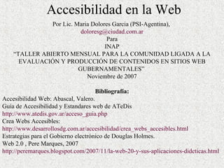 Accesibilidad en la Web Por Lic. Maria Dolores Garcia (PSI-Agentina),  [email_address] Para INAP “ T ALLER ABIERTO MENSUAL PARA LA COMUNIDAD LIGADA A LA EVALUACIÓN Y PRODUCCIÓN DE CONTENIDOS EN SITIOS WEB GUBERNAMENTALES”  Noviembre de 2007 Bibliografía: Accesibilidad Web: Abascal, Valero. Guía de Accesibilidad y Estandares web de ATeDis  http://www.atedis.gov.ar/acceso_guia.php Crea Webs Accesibles: http://www.desarrollosdg.com.ar/accesibilidad/crea_webs_accesibles.html Estrategias para el Gobierno electrónico de Douglas Holmes. Web 2.0 , Pere Marques, 2007 http://peremarques.blogspot.com/2007/11/la-web-20-y-sus-aplicaciones-didcticas.html 