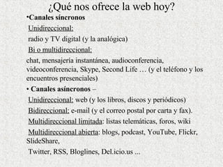 ¿Qué nos ofrece la web hoy? Canales síncronos   Unidireccional: radio y TV digital (y la analógica)  Bi o multidireccional:   chat, mensajería instantánea, audioconferencia, videoconferencia, Sk y pe, Second Life … (y el teléfono y los encuentros presenciales)  •  Canales asíncronos  –  Unidireccional:  web (y los libros, discos y periódicos)  Bidireccional:  e-mail (y el correo postal por carta y fax).  Multidireccional limitada : listas telemáticas, foros, wiki  Multidireccional abierta : blogs, podcast, YouTube, Flickr, SlideShare,  Twitter, RSS, Bloglines, Del.icio.us ...  