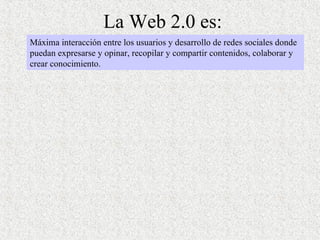 La Web 2.0 es: Máxima interacción entre los usuarios y desarrollo de redes sociales donde puedan expresarse y opinar, recopilar y compartir contenidos, colaborar y crear conocimiento. 