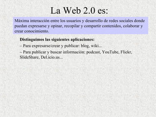La Web 2.0 es: Distinguimos las siguientes aplicaciones:  –  Para expresarse/crear y publicar: blog, wiki... –  Para publicar y buscar información: podcast, YouTube, Flickr, SlideShare, Del.icio.us...  Máxima interacción entre los usuarios y desarrollo de redes sociales donde puedan expresarse y opinar, recopilar y compartir contenidos, colaborar y crear conocimiento. 