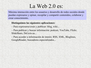 La Web 2.0 es: Distinguimos las siguientes aplicaciones:  –  Para expresarse/crear y publicar: blog, wiki... –  Para publicar y buscar información: podcast, YouTube, Flickr, SlideShare, Del.icio.us...  –  Para acceder a información de interés: RSS, XML, Bloglines, GoogleReader, buscadores especializados... Máxima interacción entre los usuarios y desarrollo de redes sociales donde puedan expresarse y opinar, recopilar y compartir contenidos, colaborar y crear conocimiento. 