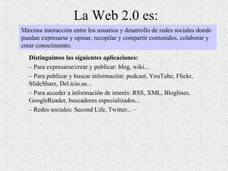La Web 2.0 es: Distinguimos las siguientes aplicaciones:  –  Para expresarse/crear y publicar: blog, wiki... –  Para publicar y buscar información: podcast, YouTube, Flickr, SlideShare, Del.icio.us...  –  Para acceder a información de interés: RSS, XML, Bloglines, GoogleReader, buscadores especializados... –  Redes sociales: Second Life, Twitter... – Máxima interacción entre los usuarios y desarrollo de redes sociales donde puedan expresarse y opinar, recopilar y compartir contenidos, colaborar y crear conocimiento . 