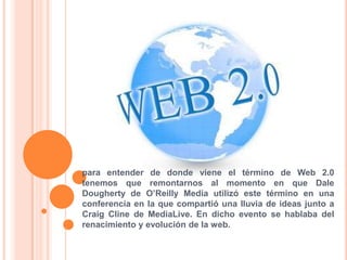 para entender de donde viene el término de Web 2.0 tenemos que remontarnos al momento en que Dale Dougherty de O’Reilly Media utilizó este término en una conferencia en la que compartió una lluvia de ideas junto a Craig Cline de MediaLive. En dicho evento se hablaba del renacimiento y evolución de la web. 