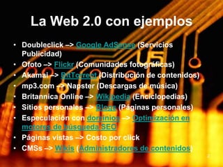 2La Web 2.0 con ejemplosDoubleclick –> Google AdSense (Servicios Publicidad)Ofoto –> Flickr (Comunidades fotográficas)Akamai –> BitTorrent (Distribución de contenidos)mp3.com –> Napster (Descargas de música)Britannica Online –> Wikipedia (Enciclopedias)Sitios personales –> Blogs (Páginas personales)Especulación con dominios –> Optimización en motores de búsqueda SEOPáginas vistas –> Costo por clickCMSs –> Wikis (Administradores de contenidos)