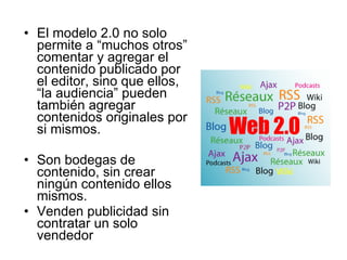 El modelo 2.0 no solo permite a “muchos otros” comentar y agregar el contenido publicado por el editor, sino que ellos, “la audiencia” pueden también agregar contenidos originales por si mismos. Son bodegas de contenido, sin crear ningún contenido ellos mismos.  Venden publicidad sin contratar un solo vendedor 