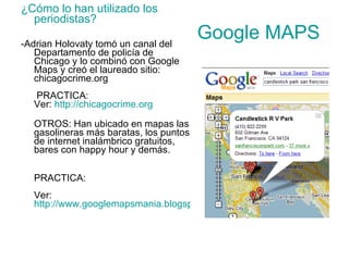 Google MAPS   ¿Cómo lo han utilizado los periodistas? -Adrian Holovaty tomó un canal del Departamento de policía de Chicago y lo combinó con Google Maps y creó el laureado sitio: chicagocrime.org  PRACTICA:  Ver:  http://chicagocrime.org OTROS: Han ubicado en mapas las gasolineras más baratas, los puntos de internet inalámbrico gratuitos, bares con happy hour y demás.  PRACTICA:  Ver:  http://www.googlemapsmania.blogspot.com 