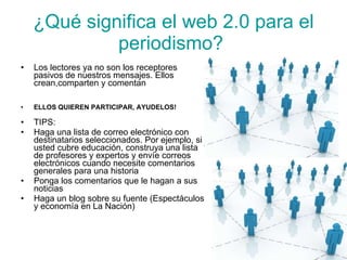 ¿Qué significa el web 2.0 para el periodismo?   Los lectores ya no son los receptores pasivos de nuestros mensajes. Ellos crean,comparten y comentan . Y desean  hacerlo también en los sitios Web noticiosos. ELLOS QUIEREN PARTICIPAR, AYUDELOS! TIPS:  Haga una lista de correo electrónico con destinatarios seleccionados. Por ejemplo, si usted cubre educación, construya una lista de profesores y expertos y envíe correos electrónicos cuando necesite comentarios generales para una historia Ponga los comentarios que le hagan a sus noticias  Haga un blog sobre su fuente (Espectáculos y economía en La Nación)  