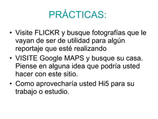 PRÁCTICAS:   Visite FLICKR y busque fotografías que le vayan de ser de utilidad para algún reportaje que esté realizando  VISITE Google MAPS y busque su casa. Piense en alguna idea que podría usted hacer con este sitio.  Como aprovecharía usted Hi5 para su trabajo o estudio.  