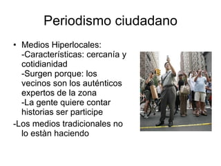 Periodismo ciudadano Medios Hiperlocales:  -Características: cercanía y cotidianidad -Surgen porque: los vecinos son los auténticos expertos de la zona  -La gente quiere contar historias ser participe -Los medios tradicionales no lo estàn haciendo  