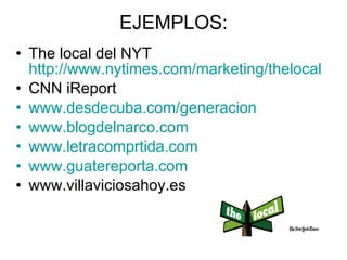EJEMPLOS: The local del NYT http://www.nytimes.com/marketing/thelocal CNN iReport www.desdecuba.com/generacion www.blogdelnarco.com www.letracomprtida.com www.guatereporta.com www.villaviciosahoy.es 