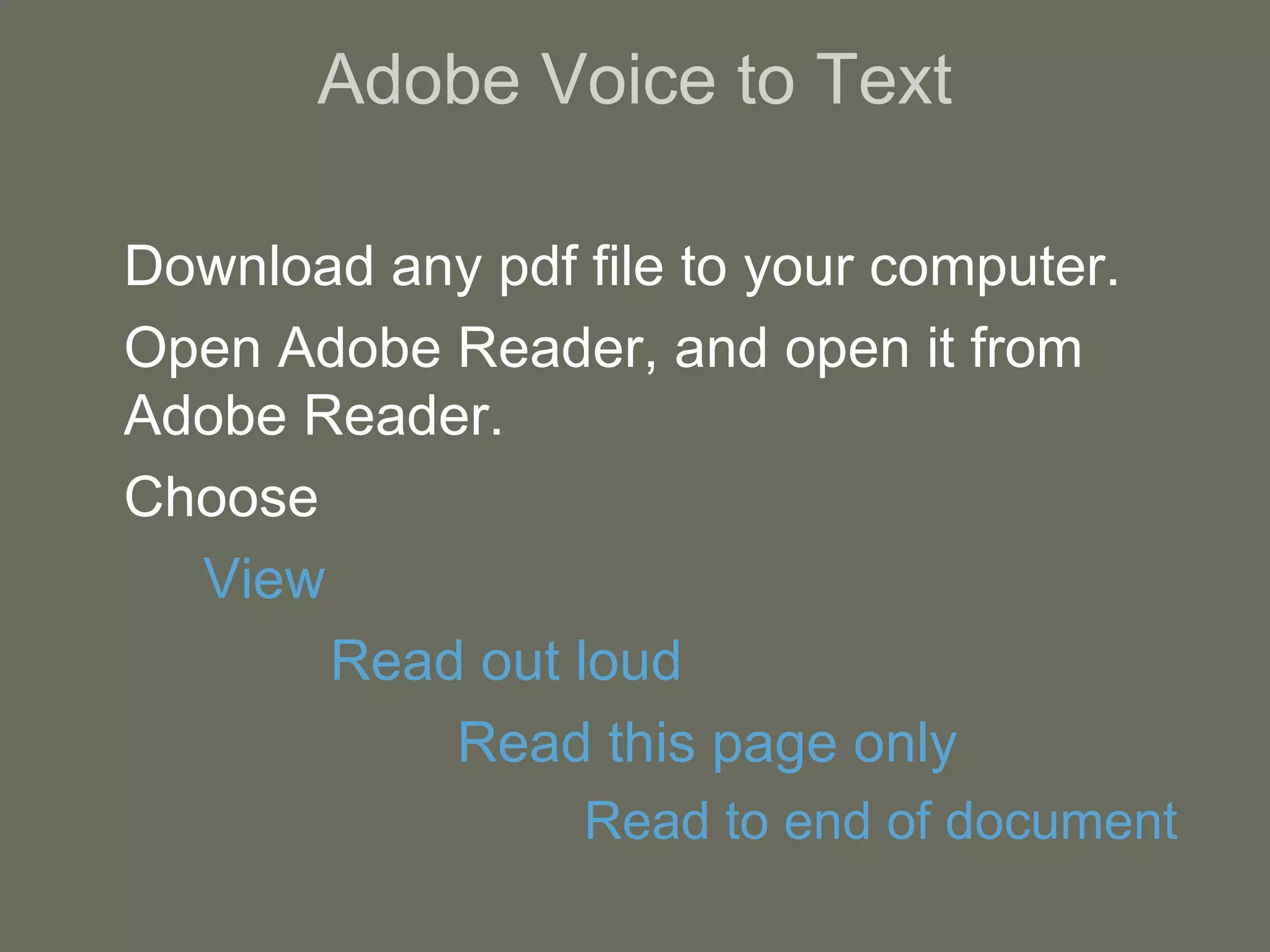 Adobe Voice to Text Download any pdf file to your computer. Open Adobe Reader, and open it from Adobe Reader. Choose  View Read out loud Read this page only Read to end of document 