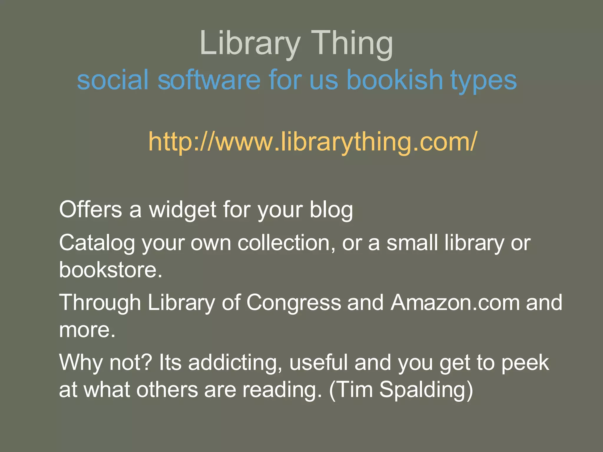 Library Thing social software for us bookish types http:// www.librarything.com / Offers a widget for your blog Catalog your own collection, or a small library or bookstore.  Through Library of Congress and Amazon.com and more. Why not? Its addicting, useful and you get to peek at what others are reading. (Tim Spalding) 