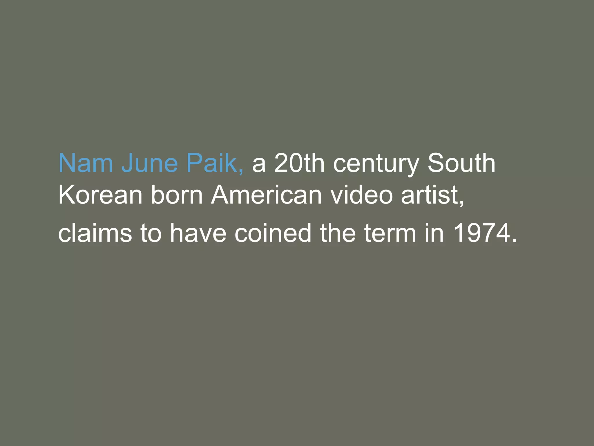 Nam June Paik,  a 20th century South Korean born American video artist,  claims to have coined the term in 1974. 