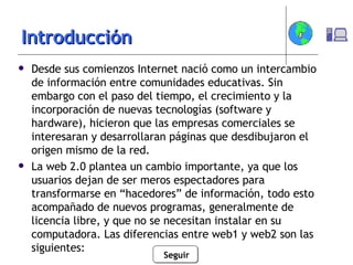 Introducción Desde sus comienzos Internet nació como un intercambio de información entre comunidades educativas. Sin embargo con el paso del tiempo, el crecimiento y la incorporación de nuevas tecnologías (software y hardware), hicieron que las empresas comerciales se interesaran y desarrollaran páginas que desdibujaron el origen mismo de la red. La web 2.0 plantea un cambio importante, ya que los usuarios dejan de ser meros espectadores para transformarse en “hacedores” de información, todo esto acompañado de nuevos programas, generalmente de licencia libre, y que no se necesitan instalar en su computadora. Las diferencias entre web1 y web2 son las siguientes: Seguir 