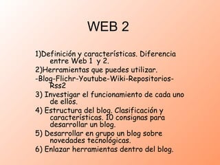 WEB 2 1)Definición y características. Diferencia entre Web 1  y 2. 2)Herramientas que puedes utilizar. -Blog-Flichr-Youtube-Wiki-Repositorios-Rss2 3) Investigar el funcionamiento de cada uno de ellos. 4) Estructura del blog. Clasificación y características. 10 consignas para desarrollar un blog. 5) Desarrollar en grupo un blog sobre novedades tecnológicas. 6) Enlazar herramientas dentro del blog. 