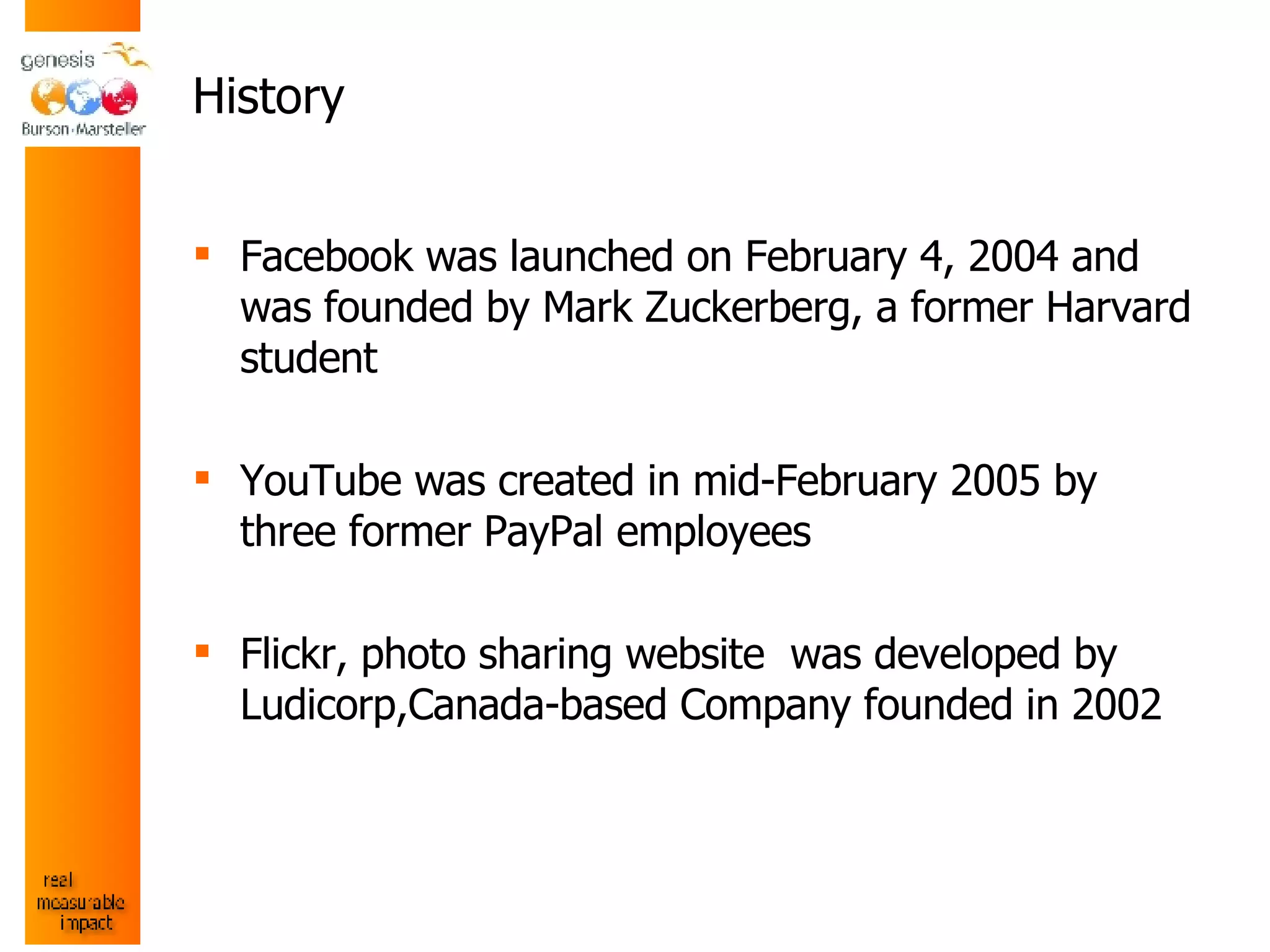 History Facebook was launched on February 4, 2004 and was founded by Mark Zuckerberg, a former Harvard student YouTube was created in mid-February 2005 by three former PayPal employees Flickr,  photo sharing website  was developed by Ludicorp,Canada-based Company founded in 2002 
