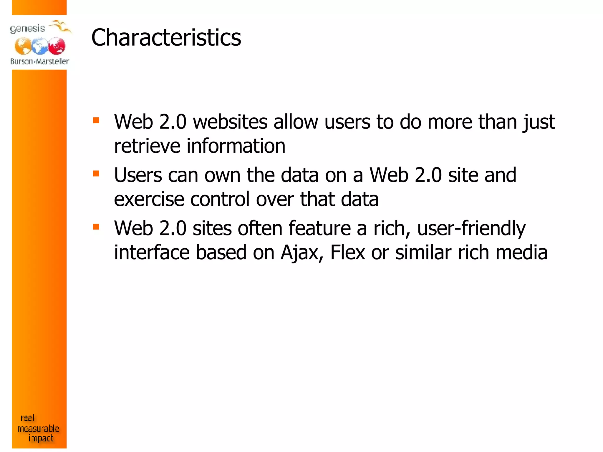 Characteristics Web 2.0 websites allow users to do more than just retrieve information Users can own the data on a Web 2.0 site and exercise control over that data Web 2.0 sites often feature a rich, user-friendly interface based on Ajax, Flex or similar rich media 