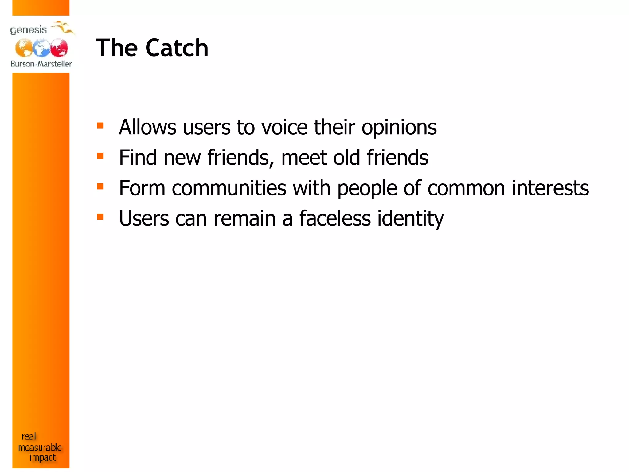 The Catch Allows users to voice their opinions Find new friends, meet old friends  Form communities with people of common interests Users can remain a faceless identity   