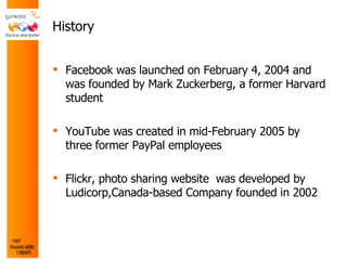 History Facebook was launched on February 4, 2004 and was founded by Mark Zuckerberg, a former Harvard student YouTube was created in mid-February 2005 by three former PayPal employees Flickr,  photo sharing website  was developed by Ludicorp,Canada-based Company founded in 2002 
