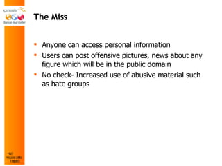 The Miss Anyone can access personal information Users can post offensive pictures, news about any figure which will be in the public domain No check- Increased use of abusive material such as hate groups 
