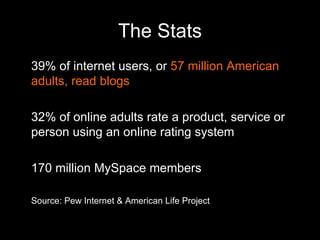 The Stats 39% of internet users, or  57 million American adults, read blogs 32% of online adults rate a product, service or person using an online rating system 170 million MySpace members Source: Pew Internet & American Life Project 