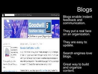 Blogs Blogs enable instant feedback and communication. They put a real face on an organization. They are easy to update. Search engines love blogs. Great way to build and organize content. 