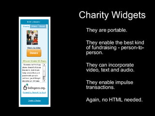 Charity Widgets They are portable.  They enable the best kind of fundraising - person-to-person. They can incorporate video, text and audio. They enable impulse transactions. Again, no HTML needed. 