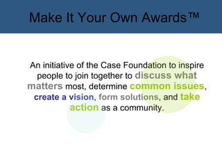 Make It Your Own Awards™ An initiative of the Case Foundation to inspire people to join together to  discuss what matters  most, determine  common issues ,  create a vision ,  form solutions , and  take action  as a community. 