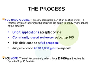 THE PROCESS •  YOU HAVE A VOICE :  This new program is part of an exciting trend  –  a “citizen-centered” approach that involves the public in nearly every aspect of the program.  Short applications  accepted online Community-based reviewers  select top 100 100 pitch ideas as a  full proposal Judges choose  20 $10,000 grant  recipients  •  YOU  VOTE :  The online community selects  four $25,000  grant recipients from the Top 20 finalists.  
