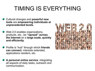 TIMING IS EVERYTHING Cultural changes and  powerful new tools  are  empowering individuals at unprecedented levels. Web 2.0 enables organizations, products, etc., be  “spread” across the Internet  on a  large scale, quickly and efficiently .  Profile is “hub” through which  friends can connect , interests extended, applications resident, etc.  A personal online service , integrating all aspects of daily tasks, outreach and communication.   