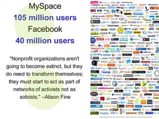 MySpace 105 million users Facebook 40 million users "Nonprofit organizations aren't  going to become extinct, but they  do need to transform themselves;  they must start to act as part of  networks of activists not as  soloists." –Alison Fine 