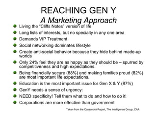 REACHING GEN Y A Marketing Approach Living the “Cliffs Notes” version of life Long lists of interests, but no specialty in any one area Demands VIP Treatment Social networking dominates lifestyle Create anti-social behavior because they hide behind made-up worlds Only 24% feel they are as happy as they should be – spurred by competitiveness and high expectations.  Being financially secure (88%) and making families proud (82%) are most important life expectations. Education is the most important issue for Gen X & Y (87%) GenY needs a sense of urgency: NEED specificity! Tell them what to do and how to do it! Corporations are more effective than government Taken from the Cassandra Report, The Intelligence Group, CAA 