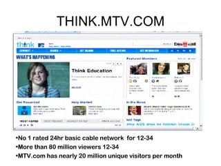 THINK.MTV.COM No 1 rated 24hr basic cable network  for 12-34 More than 80 million viewers 12-34  MTV.com has nearly 20 million unique visitors per month 