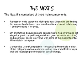 THE NEXT 5 The Next 5 is comprised of three main components:  Release of white paper that highlights how Millennials are finding the intersection between new social media and social networking – and leveraging it for good.  On and Offline discussions and convenings to help inform and set stage for grant competition (guidelines, grant amounts, structure)  and a series of online interviews with some of the most influential Millennials in this space.  Competitive Grant Competition – recognizing Millennials in each of five categories who are demonstrating new and effective ways they are leveraging technology for social change.  