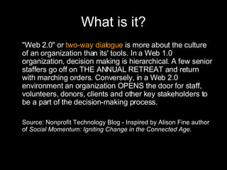 What is it? "Web 2.0" or  two-way dialogue  is more about the culture of an organization than its' tools. In a Web 1.0 organization, decision making is hierarchical. A few senior staffers go off on THE ANNUAL RETREAT and return with marching orders. Conversely, in a Web 2.0 environment an organization OPENS the door for staff, volunteers, donors, clients and other key stakeholders to be a part of the decision-making process.  Source: Nonprofit Technology Blog - Inspired by Alison Fine author of  Social Momentum: Igniting Change in the Connected Age. 