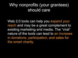 Why nonprofits (your grantees) should care Web 2.0 tools can help you  expand your reach  and may   be a great complement to existing marketing and media. The “viral” nature of the tools can lead to  an increase in donations, participation, and sales for the smart charity. 