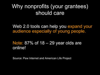 Why nonprofits (your grantees) should care Web 2.0 tools can help you  expand your audience especially of young people. Note:  87% of 18 – 29 year olds are online!  Source: Pew Internet and American Life Project 