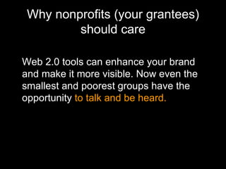 Why nonprofits (your grantees) should care Web 2.0 tools can enhance your brand and make it more visible. Now even the smallest and poorest groups have the opportunity  to talk and be heard. 