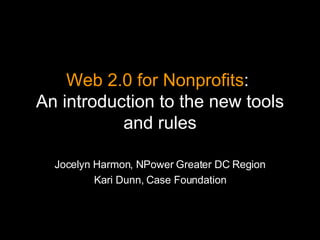 Web 2.0 for Nonprofits :  An introduction to the new tools and rules Jocelyn Harmon, NPower Greater DC Region Kari Dunn, Case Foundation 