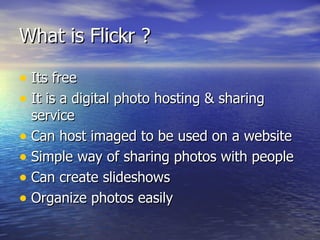 What is Flickr ? Its free It is a digital photo hosting & sharing service Can host imaged to be used on a website Simple way of sharing photos with people Can create slideshows Organize photos easily 