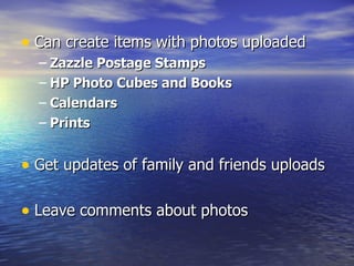 Can create items with photos uploaded Zazzle Postage Stamps HP Photo Cubes and Books Calendars Prints Get updates of family and friends uploads Leave comments about photos 