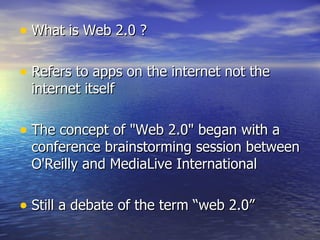 What is Web 2.0 ? Refers to apps on the internet not the internet itself The concept of "Web 2.0" began with a conference brainstorming session between O'Reilly and MediaLive International Still a debate of the term “web 2.0” 