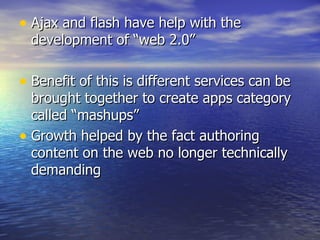 Ajax and flash have help with the development of “web 2.0” Benefit of this is different services can be brought together to create apps category called “mashups” Growth helped by the fact authoring content on the web no longer technically demanding 